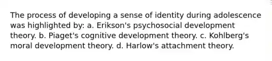 The process of developing a sense of identity during adolescence was highlighted by: a. Erikson's psychosocial development theory. b. Piaget's cognitive development theory. c. Kohlberg's moral development theory. d. Harlow's attachment theory.