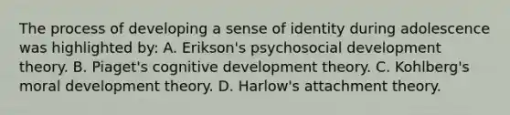 The process of developing a sense of identity during adolescence was highlighted by: A. Erikson's psychosocial development theory. B. Piaget's cognitive development theory. C. Kohlberg's moral development theory. D. Harlow's attachment theory.