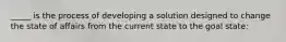 _____ is the process of developing a solution designed to change the state of affairs from the current state to the goal state: