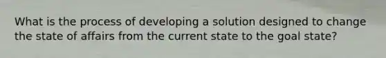 What is the process of developing a solution designed to change the state of affairs from the current state to the goal state?