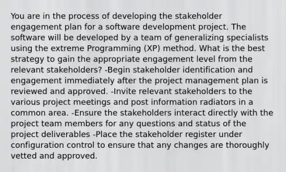 You are in the process of developing the stakeholder engagement plan for a software development project. The software will be developed by a team of generalizing specialists using the extreme Programming (XP) method. What is the best strategy to gain the appropriate engagement level from the relevant stakeholders? -Begin stakeholder identification and engagement immediately after the project management plan is reviewed and approved. -Invite relevant stakeholders to the various project meetings and post information radiators in a common area. -Ensure the stakeholders interact directly with the project team members for any questions and status of the project deliverables -Place the stakeholder register under configuration control to ensure that any changes are thoroughly vetted and approved.