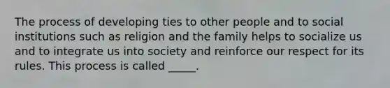 The process of developing ties to other people and to social institutions such as religion and the family helps to socialize us and to integrate us into society and reinforce our respect for its rules. This process is called _____.