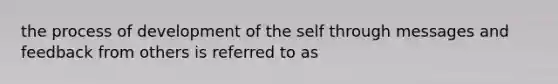 the process of development of the self through messages and feedback from others is referred to as