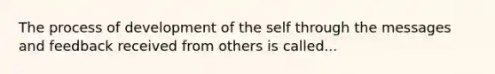 The process of development of the self through the messages and feedback received from others is called...