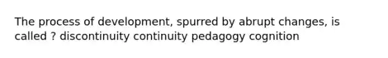 The process of development, spurred by abrupt changes, is called ? discontinuity continuity pedagogy cognition