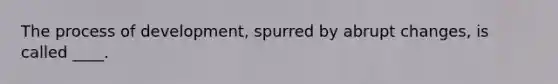 The process of development, spurred by abrupt changes, is called ____.