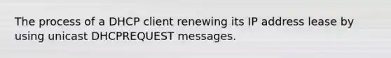 The process of a DHCP client renewing its IP address lease by using unicast DHCPREQUEST messages.