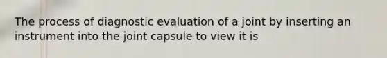 The process of diagnostic evaluation of a joint by inserting an instrument into the joint capsule to view it is​