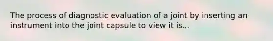 The process of diagnostic evaluation of a joint by inserting an instrument into the joint capsule to view it is...