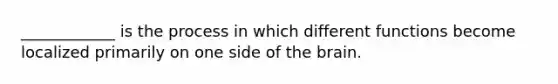 ____________ is the process in which different functions become localized primarily on one side of the brain.