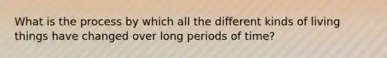 What is the process by which all the different kinds of living things have changed over long periods of time?