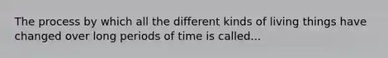 The process by which all the different kinds of living things have changed over long periods of time is called...