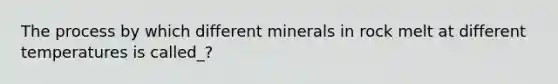 The process by which different minerals in rock melt at different temperatures is called_?