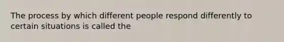 The process by which different people respond differently to certain situations is called the