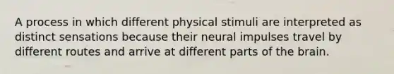 A process in which different physical stimuli are interpreted as distinct sensations because their neural impulses travel by different routes and arrive at different parts of the brain.