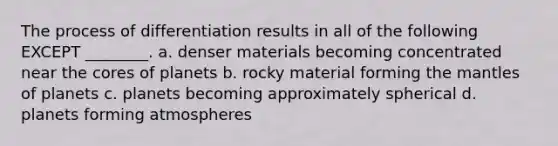 The process of differentiation results in all of the following EXCEPT ________. a. denser materials becoming concentrated near the cores of planets b. rocky material forming the mantles of planets c. planets becoming approximately spherical d. planets forming atmospheres