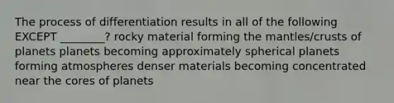 The process of differentiation results in all of the following EXCEPT ________? rocky material forming <a href='https://www.questionai.com/knowledge/kHR4HOnNY8-the-mantle' class='anchor-knowledge'>the mantle</a>s/crusts of planets planets becoming approximately spherical planets forming atmospheres denser materials becoming concentrated near <a href='https://www.questionai.com/knowledge/kD8KqkX2aO-the-core' class='anchor-knowledge'>the core</a>s of planets