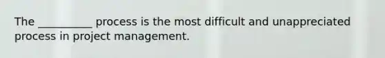 The __________ process is the most difficult and unappreciated process in project management.