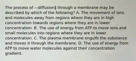 The process of ―diffusion‖ through a membrane may be described by which of the following? A. The movement of ions and molecules away from regions where they are in high concentration towards regions where they are in lower concentration. B. The use of energy from ATP to move ions and small molecules into regions where they are in lower concentration. C. The plasma membrane engulfs the substance and moves it through the membrane. D. The use of energy from ATP to move water molecules against their concentration gradient.