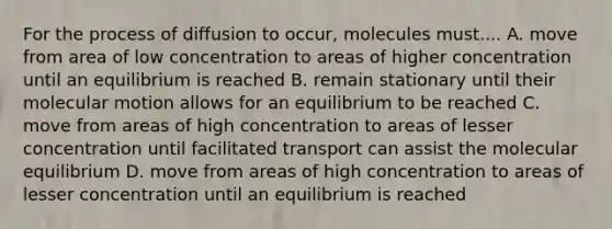 For the process of diffusion to occur, molecules must.... A. move from area of low concentration to areas of higher concentration until an equilibrium is reached B. remain stationary until their molecular motion allows for an equilibrium to be reached C. move from areas of high concentration to areas of lesser concentration until facilitated transport can assist the molecular equilibrium D. move from areas of high concentration to areas of lesser concentration until an equilibrium is reached