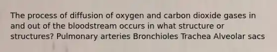 The process of diffusion of oxygen and carbon dioxide gases in and out of the bloodstream occurs in what structure or structures? Pulmonary arteries Bronchioles Trachea Alveolar sacs