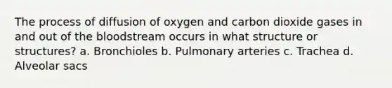 The process of diffusion of oxygen and carbon dioxide gases in and out of the bloodstream occurs in what structure or structures? a. Bronchioles b. Pulmonary arteries c. Trachea d. Alveolar sacs