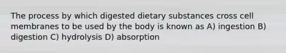 The process by which digested dietary substances cross cell membranes to be used by the body is known as A) ingestion B) digestion C) hydrolysis D) absorption