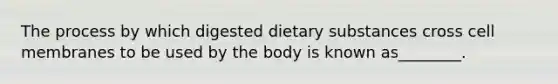 The process by which digested dietary substances cross cell membranes to be used by the body is known as________.