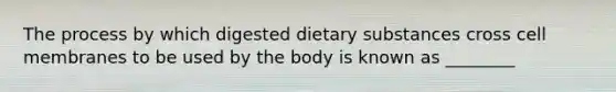 The process by which digested dietary substances cross cell membranes to be used by the body is known as ________