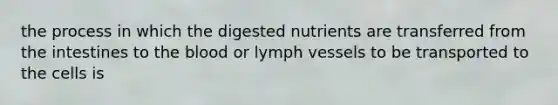 the process in which the digested nutrients are transferred from the intestines to the blood or lymph vessels to be transported to the cells is