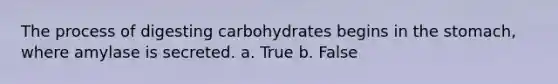 The process of digesting carbohydrates begins in the stomach, where amylase is secreted. a. True b. False