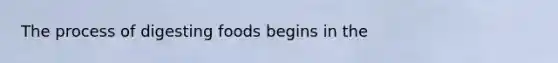 The process of digesting foods begins in the