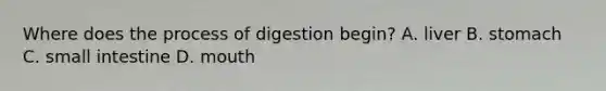 Where does the process of digestion begin? A. liver B. stomach C. small intestine D. mouth