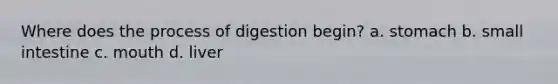 Where does the process of digestion begin? a. stomach b. small intestine c. mouth d. liver