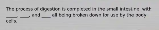 The process of digestion is completed in the small intestine, with _____, ____, and ____ all being broken down for use by the body cells.