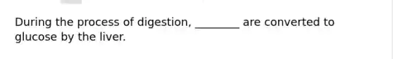 During the process of digestion, ________ are converted to glucose by the liver.
