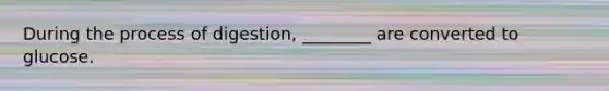 During the process of digestion, ________ are converted to glucose.