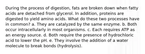 During the process of digestion, fats are broken down when fatty acids are detached from glycerol. In addition, proteins are digested to yield amino acids. What do these two processes have in common? a. They are catalyzed by the same enzyme. b. Both occur intracellularly in most organisms. c. Each requires ATP as an energy source. d. Both require the presence of hydrochloric acid to lower the pH. e. They involve the addition of a water molecule to break bonds (hydrolysis).