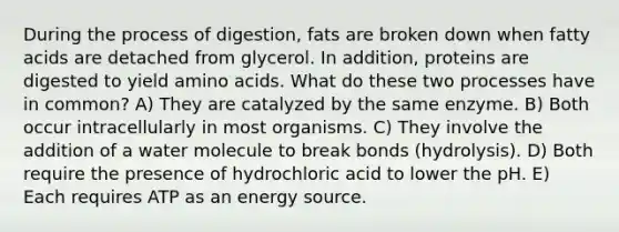 During the process of digestion, fats are broken down when fatty acids are detached from glycerol. In addition, proteins are digested to yield amino acids. What do these two processes have in common? A) They are catalyzed by the same enzyme. B) Both occur intracellularly in most organisms. C) They involve the addition of a water molecule to break bonds (hydrolysis). D) Both require the presence of hydrochloric acid to lower the pH. E) Each requires ATP as an energy source.