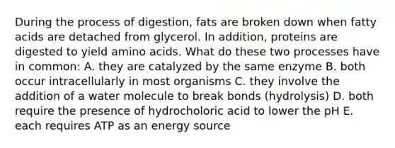 During the process of digestion, fats are broken down when fatty acids are detached from glycerol. In addition, proteins are digested to yield amino acids. What do these two processes have in common: A. they are catalyzed by the same enzyme B. both occur intracellularly in most organisms C. they involve the addition of a water molecule to break bonds (hydrolysis) D. both require the presence of hydrocholoric acid to lower the pH E. each requires ATP as an energy source