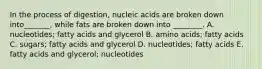 In the process of digestion, nucleic acids are broken down into_______, while fats are broken down into ________. A. nucleotides; fatty acids and glycerol B. amino acids; fatty acids C. sugars; fatty acids and glycerol D. nucleotides; fatty acids E. fatty acids and glycerol; nucleotides