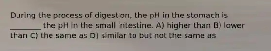 During the process of digestion, the pH in the stomach is ________ the pH in the small intestine. A) higher than B) lower than C) the same as D) similar to but not the same as