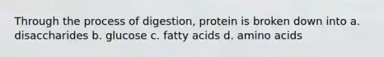 Through the process of digestion, protein is broken down into a. disaccharides b. glucose c. fatty acids d. amino acids