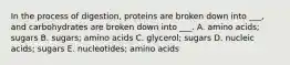 In the process of digestion, proteins are broken down into ___, and carbohydrates are broken down into ___. A. amino acids; sugars B. sugars; amino acids C. glycerol; sugars D. nucleic acids; sugars E. nucleotides; amino acids