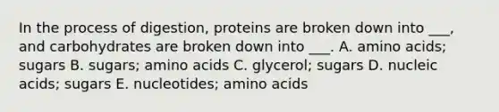 In the process of digestion, proteins are broken down into ___, and carbohydrates are broken down into ___. A. amino acids; sugars B. sugars; amino acids C. glycerol; sugars D. nucleic acids; sugars E. nucleotides; amino acids