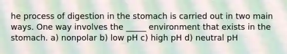 he process of digestion in the stomach is carried out in two main ways. One way involves the _____ environment that exists in the stomach. a) nonpolar b) low pH c) high pH d) neutral pH