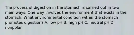 The process of digestion in the stomach is carried out in two main ways. One way involves the environment that exists in the stomach. What environmental condition within the stomach promotes digestion? A. low pH B. high pH C. neutral pH D. nonpolar