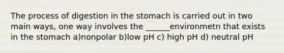 The process of digestion in the stomach is carried out in two main ways, one way involves the ______environmetn that exists in the stomach a)nonpolar b)low pH c) high pH d) neutral pH