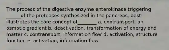 The process of the digestive enzyme enterokinase triggering ______of the proteases synthesized in the pancreas, best illustrates the core concept of________ a. contransport, an osmotic gradient b. deactivation, transformation of energy and matter c. contransport, information flow d. activation, structure function e. activation, information flow