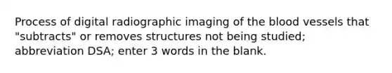 Process of digital radiographic imaging of the blood vessels that "subtracts" or removes structures not being studied; abbreviation DSA; enter 3 words in the blank.